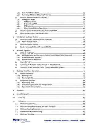 4.1.4      Data Plane Interactions ............................................................................................. 24
        4.1.5      Summary of Multicast Routing Protocols.................................................................... 25
     4.2     Protocol Independent Multicast (PIM) ............................................................................ 26
       4.2.1 PIM Sparse Mode...................................................................................................... 26
       4.2.2      PIM Dense Mode ................................................................................................... 32
       4.2.3      Bi-directional PIM ..................................................................................................35
       4.2.4      RP Discovery ..........................................................................................................37
       4.2.5      Mixed-mode PIM Configurations............................................................................ 40
     4.3        Distance Vector Multicast Routing Protocol (DVMRP)...................................................... 40
     4.4        Multicast Extensions to OSPF (MOSPF) ...........................................................................41

5.      Interdomain Multicast Routing .............................................................................................. 43
     5.1     Multicast Source Discovery Protocol (MSDP) .................................................................. 43
        5.1.1 Alternatives to MSDP ................................................................................................ 46
     5.2        Multicast Border Routers............................................................................................... 46
     5.3        Border Gateway Multicast Protocol (BGMP).................................................................... 47

6.      Multicast Signaling............................................................................................................... 48
     6.1     RSVP-TE P2MP LSPs ...................................................................................................... 48
        6.1.1 LSP Association and Secondary Explicit Route Object (SERO) Approach ...................... 49
        6.1.2 P2P LSP Merging Approach ....................................................................................... 49
        6.1.3 RSVP Broadcast Approach......................................................................................... 50
     6.2        PIM P2MP LSPs ............................................................................................................. 50
     6.3        Tunneling IP Multicast Traffic Through an MPLS Network................................................. 51
     6.4        Tunneling VPN IP Multicast Traffic Through a Provider Network........................................55

7.      Multicast Data Plane Operation ..............................................................................................57
     7.1     Host Functionality ..........................................................................................................57
        7.1.1 Sending Data .............................................................................................................57
        7.1.2 Receiving Data ...........................................................................................................57
     7.2     Router Functionality ...................................................................................................... 58
        7.2.1 Forwarding Data........................................................................................................ 58
        7.2.2 Unicast Encapsulation and Decapsulation.................................................................. 58
        7.2.3 Packet Arrival Information ......................................................................................... 59

8.      Summary.............................................................................................................................. 60

9.      About Metaswitch..................................................................................................................61

10.         Glossary ........................................................................................................................... 63

11.         References ....................................................................................................................... 66
     11.1       Multicast Addressing .................................................................................................... 66
     11.2       Multicast Group Membership Discovery Protocols.......................................................... 66
     11.3       Multicast Routing Protocols........................................................................................... 67
     11.4       Interdomain Multicast Routing ...................................................................................... 67
     11.5       Multicast Signaling ....................................................................................................... 68


                                                                Copyright © Metaswitch Networks. Confidential | Page ii
 