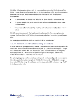 PIM-SM by default uses shared trees, with the trees rooted at a router called the Rendezvous Point
(RP) for a group. Data is sent from a source to the RP via encapsulation in PIM control messages sent
by unicast. PIM-SM also supports source-based trees, which may be used in the following
circumstances.

        To avoid having to encapsulate data sent to an RP, the RP may join a source-based tree.

        To optimize the data path, a last-hop router may choose to switch from the shared tree to a
         source-based tree.

        For source-specific multicast (SSM), a last-hop router will join a source-based tree from the
         outset.

PIM-SM is a soft-state protocol. That is, all state is timed-out a while after receiving the control
message that instantiated it. All PIM Join messages are periodically re-transmitted to keep the state
alive.

The following sections describe significant aspects of PIM-SM in more detail.

4.2.1.1 Basic shared tree forwarding procedure
In an opt-in multicast routing protocol like PIM-SM, a multicast routing tree is constructed before any
data is sent. Hosts indicate their interest in receiving data for a particular multicast group G using a
mechanism such as IGMP or MLD. One of the routers on the host’s LAN is elected the Designated
Router (DR) for the LAN. The DR is responsible for joining the multicast group and forwarding
multicast traffic to the LAN on behalf of its local receivers.

The following diagram shows how a multicast routing tree is constructed. G3 sends an expression of
interest in a particular multicast group to its DR (R8), which then sends a PIM (*,G) Join message
towards the RP for that group. G2 and G1 also send messages to their DRs in the same way. The RP
in the diagram below is R1.




                                              Copyright © Metaswitch Networks. Confidential | Page 27
 