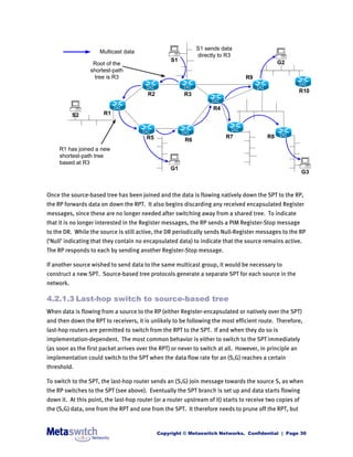 S1 sends data
                     Multicast data
                                                             directly to R3
                                                   S1                                          G2
                  Root of the
                 shortest-path
                   tree is R3                                                    R9

                                                                                                         R10
                                         R2             R3

                                                                    R4
           S2          R1



                                         R5                              R7               R8
                                                        R6
     R1 has joined a new
     shortest-path tree
     based at R3
                                                   G1
                                                                                                           G3



Once the source-based tree has been joined and the data is flowing natively down the SPT to the RP,
the RP forwards data on down the RPT. It also begins discarding any received encapsulated Register
messages, since these are no longer needed after switching away from a shared tree. To indicate
that it is no longer interested in the Register messages, the RP sends a PIM Register-Stop message
to the DR. While the source is still active, the DR periodically sends Null-Register messages to the RP
(‘Null’ indicating that they contain no encapsulated data) to indicate that the source remains active.
The RP responds to each by sending another Register-Stop message.

If another source wished to send data to the same multicast group, it would be necessary to
construct a new SPT. Source-based tree protocols generate a separate SPT for each source in the
network.

4.2.1.3 Last-hop switch to source-based tree
When data is flowing from a source to the RP (either Register-encapsulated or natively over the SPT)
and then down the RPT to receivers, it is unlikely to be following the most efficient route. Therefore,
last-hop routers are permitted to switch from the RPT to the SPT. If and when they do so is
implementation-dependent. The most common behavior is either to switch to the SPT immediately
(as soon as the first packet arrives over the RPT) or never to switch at all. However, in principle an
implementation could switch to the SPT when the data flow rate for an (S,G) reaches a certain
threshold.

To switch to the SPT, the last-hop router sends an (S,G) Join message towards the source S, as when
the RP switches to the SPT (see above). Eventually the SPT branch is set up and data starts flowing
down it. At this point, the last-hop router (or a router upstream of it) starts to receive two copies of
the (S,G) data, one from the RPT and one from the SPT. It therefore needs to prune off the RPT, but


                                              Copyright © Metaswitch Networks. Confidential | Page 30
 