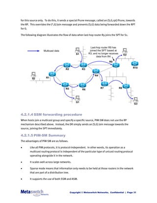 for this source only. To do this, it sends a special Prune message, called an (S,G,rpt) Prune, towards
the RP. This overrides the (*,G) Join message and prevents (S,G) data being forwarded down the RPT
for G.

The following diagram illustrates the flow of data when last-hop router R9 joins the SPT for S1.



                                                                  Last-hop router R9 has
                      Multicast data                             joined the SPT based at
                                                      S1        R3, and no longer receives        G2
                                                                       data from R4

                                                                                  R9

                                                                                                        R10
                                          R2               R3

                                                                     R4
          S2            R1



                                           R5                             R7                 R8
                                                           R6




                                                      G1
                                                                                                        G3



4.2.1.4 SSM forwarding procedure
When hosts join a multicast group and specify a specific source, PIM-SM does not use the RP
mechanism described above. Instead, the DR simply sends an (S,G) Join message towards the
source, joining the SPT immediately.

4.2.1.5 PIM-SM Summary
The advantages of PIM-SM are as follows.

        Like all PIM protocols, it is protocol-independent. In other words, its operation as a
         multicast routing protocol is independent of the particular type of unicast routing protocol
         operating alongside it in the network.

        It scales well across large networks.

        Sparse mode means that information only needs to be held at those routers in the network
         that are part of a distribution tree.

        It supports the use of both SSM and ASM.



                                                 Copyright © Metaswitch Networks. Confidential | Page 31
 