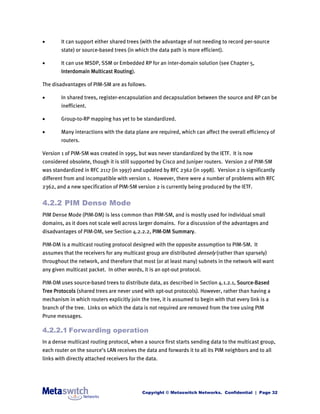        It can support either shared trees (with the advantage of not needing to record per-source
        state) or source-based trees (in which the data path is more efficient).

       It can use MSDP, SSM or Embedded RP for an inter-domain solution (see Chapter 5,
        Interdomain Multicast Routing).

The disadvantages of PIM-SM are as follows.

       In shared trees, register-encapsulation and decapsulation between the source and RP can be
        inefficient.

       Group-to-RP mapping has yet to be standardized.

       Many interactions with the data plane are required, which can affect the overall efficiency of
        routers.

Version 1 of PIM-SM was created in 1995, but was never standardized by the IETF. It is now
considered obsolete, though it is still supported by Cisco and Juniper routers. Version 2 of PIM-SM
was standardized in RFC 2117 (in 1997) and updated by RFC 2362 (in 1998). Version 2 is significantly
different from and incompatible with version 1. However, there were a number of problems with RFC
2362, and a new specification of PIM-SM version 2 is currently being produced by the IETF.


4.2.2 PIM Dense Mode
PIM Dense Mode (PIM-DM) is less common than PIM-SM, and is mostly used for individual small
domains, as it does not scale well across larger domains. For a discussion of the advantages and
disadvantages of PIM-DM, see Section 4.2.2.2, PIM-DM Summary.

PIM-DM is a multicast routing protocol designed with the opposite assumption to PIM-SM. It
assumes that the receivers for any multicast group are distributed densely (rather than sparsely)
throughout the network, and therefore that most (or at least many) subnets in the network will want
any given multicast packet. In other words, it is an opt-out protocol.

PIM-DM uses source-based trees to distribute data, as described in Section 4.1.2.1, Source-Based
Tree Protocols (shared trees are never used with opt-out protocols). However, rather than having a
mechanism in which routers explicitly join the tree, it is assumed to begin with that every link is a
branch of the tree. Links on which the data is not required are removed from the tree using PIM
Prune messages.

4.2.2.1 Forwarding operation
In a dense multicast routing protocol, when a source first starts sending data to the multicast group,
each router on the source’s LAN receives the data and forwards it to all its PIM neighbors and to all
links with directly attached receivers for the data.




                                             Copyright © Metaswitch Networks. Confidential | Page 32
 