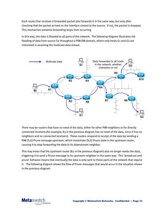 Each router that receives a forwarded packet also forwards it in the same way, but only after
checking that the packet arrived on the interface closest to the source. If not, the packet is dropped.
This mechanism prevents forwarding loops from occurring.

In this way, the data is flooded to all parts of the network. The following diagram illustrates the
flooding of data from source S2 throughout a PIM-DM domain, where only hosts G1 and G2 are
interested in receiving the multicast data stream.




                     Multicast data                          Data forwarded to all hosts
                                                  S1          in the network, whether           G2
                                                                  interested or not

                                                                                R9

                                                                                                      R10
                                        R2             R3

                                                                   R4
          S2           R1



                                        R5                              R7                 R8
                                                       R6




                                                  G1
                                                                                                      G3



There may be routers that have no need of the data, either for other PIM neighbors or for directly
connected receivers (for example, R3 in the previous diagram has no need of the data, since it has no
neighbors and no connected receivers). These routers respond to receipt of the data by sending a
PIM (S,G) Prune message upstream, which instantiate (S,G) Prune state in the upstream router,
causing it to stop forwarding the data to its downstream neighbor.

This may mean that the upstream router (R2 in the previous diagram) also no longer needs the data,
triggering it to send a Prune message to its upstream neighbor in the same way. This ‘broadcast and
prune’ behavior means that eventually the data is only sent to those parts of the network that require
it. The following diagram shows the flow of Prune messages that would occur in the situation shown
in the previous diagram.




                                             Copyright © Metaswitch Networks. Confidential | Page 33
 