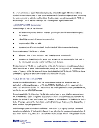 If a new receiver wishes to join the multicast group but is located in a part of the network that is
currently pruned from the tree, its local router sends a PIM (S,G) Graft message upstream, instructing
the upstream router to rejoin the multicast tree. Graft messages are acknowledged with PIM Graft-
Ack messages. This is the only time explicit acknowledgement is performed in PIM.

4.2.2.2 PIM-DM Summary
The advantages of PIM-DM are as follows.

       It is an efficient protocol when the receivers genuinely are densely distributed throughout
        the network.

       Like all PIM protocols, it is protocol-independent.

       It supports both SSM and ASM.

       It does not use RPs, which makes it simpler than PIM-SM to implement and deploy.

The disadvantages of PIM-DM are as follows.

       All routers need to store per-source state for every source in the domain.

       It does not scale well in domains where most receivers do not wish to receive data, such as
        the Internet, so it is mostly used for individual small domains.

The development of PIM-DM has paralleled that of PIM-SM. Version 1 was created in 1995, but was
never standardized. It is now considered obsolete, though it is still supported by Cisco and Juniper
routers. Version 2 of PIM-DM is currently being standardized by the IETF. As with PIM-SM, version 2
of PIM-DM is significantly different from and incompatible with version 1.


4.2.3 Bi-directional PIM
Bi-directional PIM (BIDIR-PIM) is a third PIM protocol based on PIM-SM. BIDIR-PIM is not yet
particularly well deployed compared to PIM-SM, PIM-DM or DVMRP, though it is supported in the
latest Cisco and Juniper routers. For a discussion of the advantages and disadvantages of BIDIR-PIM,
see Section 4.2.3.1, BIDIR-PIM Summary.

The main way BIDIR-PIM differs from PIM-SM is the method used to send data from a source to the
RP. In PIM-SM data is sent using either Register-encapsulation between the source and the RP of a
shared tree, or directly via a source-based tree. However, in BIDIR-PIM data can flow from the source
to the RP along a branch of the shared tree, which is bi-directional. This means that data can flow in
either direction along any given branch.

The following diagram illustrates the flow of data from source S3 to a group G though a BIDIR-PIM
domain, where R1 is the RP for G, and G1, G2 and G3 are subscribed to receive multicast data from G.
Data enters the tree at R7, which is on a branch of the multicast tree. It flows both upstream towards



                                            Copyright © Metaswitch Networks. Confidential | Page 35
 