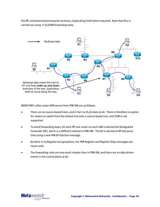 the RP, and downstream towards receivers, duplicating itself where required. Note that this is
carried out using (*,G) ASM forwarding state.




                      Multicast data
                                                   S1                                        G2

                                                                                 R9

                                                                                                     R10
                                         R2             R3

                                                                  R4
         S2             R1



                                         R5                            R7               R8
                                                        R6
Multicast data enters the tree at
R7 and flows both up and down
branches of the tree, duplicating
  itself as usual along the way
                                                   G1
                                                                            S3                        G3



BIDIR-PIM’s other major differences from PIM-SM are as follows.

       There are no source-based trees, and in fact no (S,G) state at all. There is therefore no option
        for routers to switch from the shared tree onto a source-based tree, and SSM is not
        supported.

       To avoid forwarding loops, for each RP one router on each LAN is elected the Designated
        Forwarder (DF), which is a different method to PIM-SM. The DF is elected at RP discovery
        time using a new PIM DF-Election message.

       As there is no Register-encapsulation, the PIM Register and Register-Stop messages are
        never used.

       The forwarding rules are very much simpler than in PIM-SM, and there are no data-driven
        events in the control plane at all.




                                              Copyright © Metaswitch Networks. Confidential | Page 36
 