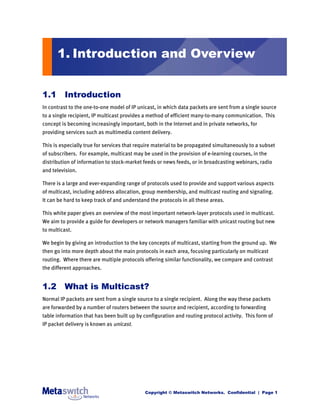 1. Introduction and Overview


1.1 Introduction
In contrast to the one-to-one model of IP unicast, in which data packets are sent from a single source
to a single recipient, IP multicast provides a method of efficient many-to-many communication. This
concept is becoming increasingly important, both in the Internet and in private networks, for
providing services such as multimedia content delivery.

This is especially true for services that require material to be propagated simultaneously to a subset
of subscribers. For example, multicast may be used in the provision of e-learning courses, in the
distribution of information to stock-market feeds or news feeds, or in broadcasting webinars, radio
and television.

There is a large and ever-expanding range of protocols used to provide and support various aspects
of multicast, including address allocation, group membership, and multicast routing and signaling.
It can be hard to keep track of and understand the protocols in all these areas.

This white paper gives an overview of the most important network-layer protocols used in multicast.
We aim to provide a guide for developers or network managers familiar with unicast routing but new
to multicast.

We begin by giving an introduction to the key concepts of multicast, starting from the ground up. We
then go into more depth about the main protocols in each area, focusing particularly on multicast
routing. Where there are multiple protocols offering similar functionality, we compare and contrast
the different approaches.


1.2 What is Multicast?
Normal IP packets are sent from a single source to a single recipient. Along the way these packets
are forwarded by a number of routers between the source and recipient, according to forwarding
table information that has been built up by configuration and routing protocol activity. This form of
IP packet delivery is known as unicast.




                                             Copyright © Metaswitch Networks. Confidential | Page 1
 