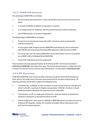 4.2.3.1 BIDIR-PIM Summary
The advantages of BIDIR-PIM are as follows.

       The lack of (S,G) state means that it scales very well when there are many sources for each
        group.

       In contrast to PIM-SM, no Register-encapsulation is required.

       It is a simple protocol to implement, with very simple interactions with the data plane.

       Like all PIM protocols, it is protocol-independent.

The disadvantages of BIDIR-PIM are as follows.

       The lack of source-based trees means that traffic is forced to remain on the possibly
        inefficient shared tree.

       It only supports ASM, though in practice BIDIR-PIM would always be used in combination
        with PIM-SM, with some groups (including SSM) supported on SM and some on BIDIR.

       It is not yet clear how inter-domain BIDIR-PIM is to be implemented, since it is not possible
        to use MSDP, SSM or Embedded RP with BIDIR-PIM.

       Group-to-RP mapping has yet to be standardized.

There have been two proposed specifications for Bi-directional PIM. The first was described in
draft-farinacci-BIDIR-PIM, which dates from 1999. The protocol described here is a replacement that
is simpler than the first version, and has some improvements. It is described in draft-ietf-pim-bidir.


4.2.4 RP Discovery
A PIM-SM or BIDIR-PIM router needs to be able to discover the address of the RP (the Rendezvous
Point, which is the single router at the base of the shared tree) for any given multicast group. RP
discovery protocols must be able to address the following issues.

       Load balancing / scalability. A router encounters a certain amount of load for each group for
        which it is the RP, in particular for Register decapsulation in PIM-SM. Therefore, it should
        ideally be possible to distribute this load evenly across several RPs.

       Fault-tolerance. An RP is a single point of failure for a multicast network, so ideally there
        should be a mechanism to cope with the failure of an RP.

       Ease of configuration. Every router in a PIM-SM or BIDIR-PIM domain must have the same set
        of group-to-RP mappings. Ideally, this should be achievable without requiring too much
        work from the network operators.




                                            Copyright © Metaswitch Networks. Confidential | Page 37
 