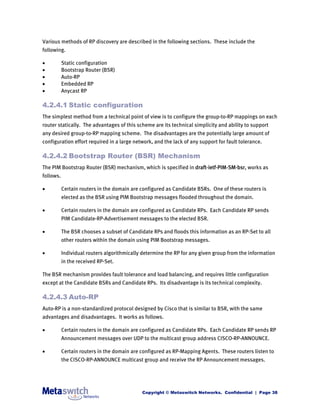 Various methods of RP discovery are described in the following sections. These include the
following.

          Static configuration
          Bootstrap Router (BSR)
          Auto-RP
          Embedded RP
          Anycast RP

4.2.4.1 Static configuration
The simplest method from a technical point of view is to configure the group-to-RP mappings on each
router statically. The advantages of this scheme are its technical simplicity and ability to support
any desired group-to-RP mapping scheme. The disadvantages are the potentially large amount of
configuration effort required in a large network, and the lack of any support for fault tolerance.

4.2.4.2 Bootstrap Router (BSR) Mechanism
The PIM Bootstrap Router (BSR) mechanism, which is specified in draft-ietf-PIM-SM-bsr, works as
follows.

          Certain routers in the domain are configured as Candidate BSRs. One of these routers is
           elected as the BSR using PIM Bootstrap messages flooded throughout the domain.

          Certain routers in the domain are configured as Candidate RPs. Each Candidate RP sends
           PIM Candidate-RP-Advertisement messages to the elected BSR.

          The BSR chooses a subset of Candidate RPs and floods this information as an RP-Set to all
           other routers within the domain using PIM Bootstrap messages.

          Individual routers algorithmically determine the RP for any given group from the information
           in the received RP-Set.

The BSR mechanism provides fault tolerance and load balancing, and requires little configuration
except at the Candidate BSRs and Candidate RPs. Its disadvantage is its technical complexity.

4.2.4.3 Auto-RP
Auto-RP is a non-standardized protocol designed by Cisco that is similar to BSR, with the same
advantages and disadvantages. It works as follows.

          Certain routers in the domain are configured as Candidate RPs. Each Candidate RP sends RP
           Announcement messages over UDP to the multicast group address CISCO-RP-ANNOUNCE.

          Certain routers in the domain are configured as RP-Mapping Agents. These routers listen to
           the CISCO-RP-ANNOUNCE multicast group and receive the RP Announcement messages.




                                             Copyright © Metaswitch Networks. Confidential | Page 38
 