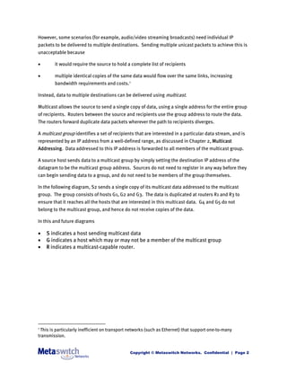 However, some scenarios (for example, audio/video streaming broadcasts) need individual IP
packets to be delivered to multiple destinations. Sending multiple unicast packets to achieve this is
unacceptable because

       it would require the source to hold a complete list of recipients

       multiple identical copies of the same data would flow over the same links, increasing
        bandwidth requirements and costs. 1

Instead, data to multiple destinations can be delivered using multicast.

Multicast allows the source to send a single copy of data, using a single address for the entire group
of recipients. Routers between the source and recipients use the group address to route the data.
The routers forward duplicate data packets wherever the path to recipients diverges.

A multicast group identifies a set of recipients that are interested in a particular data stream, and is
represented by an IP address from a well-defined range, as discussed in Chapter 2, Multicast
Addressing. Data addressed to this IP address is forwarded to all members of the multicast group.

A source host sends data to a multicast group by simply setting the destination IP address of the
datagram to be the multicast group address. Sources do not need to register in any way before they
can begin sending data to a group, and do not need to be members of the group themselves.

In the following diagram, S2 sends a single copy of its multicast data addressed to the multicast
group. The group consists of hosts G1, G2 and G3. The data is duplicated at routers R1 and R3 to
ensure that it reaches all the hosts that are interested in this multicast data. G4 and G5 do not
belong to the multicast group, and hence do not receive copies of the data.

In this and future diagrams

   S indicates a host sending multicast data
   G indicates a host which may or may not be a member of the multicast group
   R indicates a multicast-capable router.




1
 This is particularly inefficient on transport networks (such as Ethernet) that support one-to-many
transmission.


                                               Copyright © Metaswitch Networks. Confidential | Page 2
 