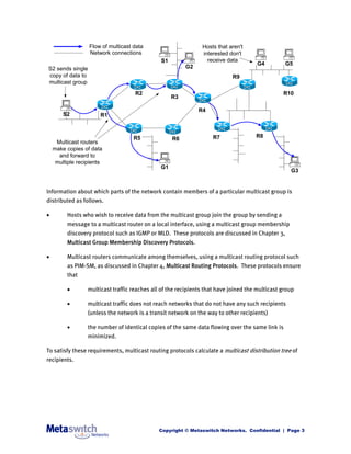 Flow of multicast data                        Hosts that aren't
                  Network connections                           interested don't
                                               S1                 receive data
                                                                                       G4         G5
S2 sends single                                          G2
copy of data to                                                             R9
multicast group
                                     R2                                                          R10
                                                    R3

                                                               R4
        S2             R1



                                    R5              R6              R7                R8
     Multicast routers
    make copies of data
      and forward to
     multiple recipients
                                               G1
                                                                                                    G3


Information about which parts of the network contain members of a particular multicast group is
distributed as follows.

        Hosts who wish to receive data from the multicast group join the group by sending a
         message to a multicast router on a local interface, using a multicast group membership
         discovery protocol such as IGMP or MLD. These protocols are discussed in Chapter 3,
         Multicast Group Membership Discovery Protocols.

        Multicast routers communicate among themselves, using a multicast routing protocol such
         as PIM-SM, as discussed in Chapter 4, Multicast Routing Protocols. These protocols ensure
         that

                 multicast traffic reaches all of the recipients that have joined the multicast group

                 multicast traffic does not reach networks that do not have any such recipients
                  (unless the network is a transit network on the way to other recipients)

                 the number of identical copies of the same data flowing over the same link is
                  minimized.

To satisfy these requirements, multicast routing protocols calculate a multicast distribution tree of
recipients.




                                               Copyright © Metaswitch Networks. Confidential | Page 3
 