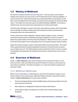 1.3 History of Multicast
The need for IP multicast has been around for many years. In the early 1990s, some multicast-
enabled routers did exist, but most routers on the IP network did not have multicast capabilities. In
order to overcome this, multicast data packets were encapsulated within unicast packets and sent
down ‘tunnels’ (predetermined routes though non-multicast routers) between the multicast-enabled
routers. This network of tunnels was known as the Multicast Backbone (MBONE). On arriving at a
multicast router, the unicast packet was decapsulated into a multicast packet again.

In the late 1990s, ISPs began to replace tunnels with native multicast routing, in which intermediate
routers, although not multicast-enabled, were able to forward raw multicast packets without
encapsulating them into unicast packets first.

To date, multicast has not been deployed in networks nearly as widely as unicast. One way of
measuring the extent to which a networking technology is deployed is to count the number of
Autonomous Systems (ASs) in the Internet that have deployed it. Whereas there are over 17,000 ASs
in the Internet that support unicast routing today, there are only 485 that support multicast routing.

Support for multicast routing is, however, being slowly rolled out by service providers. The number
of ASs supporting multicast routing has gradually increased over the last three years (in January
2004, the figure was 320). This reflects growing customer demand for multicast services, as well as
the availability of next-generation technology making multicast a viable business case for service
providers.


1.4 Overview of Multicast
Section 1.2, What is Multicast?, gave a basic introduction to the concept of IP multicast. In this
section we look in a little more detail at the way that IP multicast is carried out, and introduce the
main protocols used today. This leads into Chapters 2 to 7, where this material is explained and
discussed in depth.


1.4.1 Multicast Addressing
Before a host can send data to a multicast group, or join the list of recipients for a group, it must
know the address of the multicast group. Multicast IP address allocation is discussed in detail in
Chapter 2, Multicast Addressing, but in outline works as follows.

       The Internet Assigned Numbers Authority (IANA) assigns multicast group addresses for well-
        known protocols and services.

       Other addresses are delegated for allocation by network administrators.

       Certain address ranges are assigned for use within local or administratively scoped
        boundaries.


                                              Copyright © Metaswitch Networks. Confidential | Page 4
 