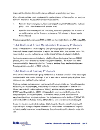 In general, identification of the multicast group address is an application-level issue.

When joining a multicast group, hosts can opt to receive data sent to the group from any source, or
to receive data sent to the group from one specific source only.

       To receive data from any source, hosts need to specify only the IP address of the multicast
        group. This is known as Any Source Multicast (ASM).

       To receive data from one particular source only, hosts must specify both the IP address of
        the multicast group and the IP address of the source. This is known as Source-Specific
        Multicast (SSM).

The advantages and disadvantages of ASM and SSM are discussed in Section 2.3, ASM versus SSM.


1.4.2 Multicast Group Membership Discovery Protocols
Once a host has identified a multicast group (and optionally a specific source) in which it is
interested, the next stage is for the host to register that interest with a local multicast router. This
router needs to know the multicast group memberships of all hosts directly connected to it.

Host memberships are communicated using a Multicast Group Membership Discovery (MGMD)
protocol, which runs between a router and directly connected hosts. The MGMDs used in the
Internet are IGMP for IPv4 and MLD for IPv6. Chapter 3, Multicast Group Membership Discovery
Protocols, gives more details of MGMD protocols.


1.4.3 Multicast Routing Protocols
When a multicast router knows the group memberships of its directly connected hosts, it exchanges
information with other routers enabling it to join or leave trees of multicast group recipients. These
exchanges use a multicast routing protocol.

The three multicast routing protocols used to any significant extent today are Protocol Independent
Multicast Sparse Mode (PIM-SM), Protocol Independent Multicast Dense Mode (PIM-DM) and
Distance Vector Multicast Routing Protocol (DVMRP), with PIM-SM being particularly widespread.
DVMRP was widely used in the MBONE in the past, but is now recommended for use only for
compatibility with existing deployments. Bi-directional PIM (BIDIR-PIM) is still somewhat
experimental and is not yet widely deployed. Two further protocols exist, Multicast OSPF (MOSPF)
and Core-Based Trees Multicast Routing (CBT), but these have never been seriously deployed.

Once a tree has been constructed, multicast data is forwarded down the tree of recipients, with
duplicate copies of the packets generated where the tree branches. The tree of multicast group
recipients may be constructed in one of two ways, depending on the multicast routing protocol in
use.




                                              Copyright © Metaswitch Networks. Confidential | Page 5
 