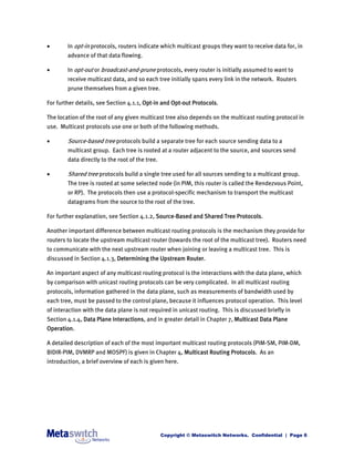        In opt-in protocols, routers indicate which multicast groups they want to receive data for, in
        advance of that data flowing.

       In opt-out or broadcast-and-prune protocols, every router is initially assumed to want to
        receive multicast data, and so each tree initially spans every link in the network. Routers
        prune themselves from a given tree.

For further details, see Section 4.1.1, Opt-in and Opt-out Protocols.

The location of the root of any given multicast tree also depends on the multicast routing protocol in
use. Multicast protocols use one or both of the following methods.

       Source-based tree protocols build a separate tree for each source sending data to a
        multicast group. Each tree is rooted at a router adjacent to the source, and sources send
        data directly to the root of the tree.

       Shared tree protocols build a single tree used for all sources sending to a multicast group.
        The tree is rooted at some selected node (in PIM, this router is called the Rendezvous Point,
        or RP). The protocols then use a protocol-specific mechanism to transport the multicast
        datagrams from the source to the root of the tree.

For further explanation, see Section 4.1.2, Source-Based and Shared Tree Protocols.

Another important difference between multicast routing protocols is the mechanism they provide for
routers to locate the upstream multicast router (towards the root of the multicast tree). Routers need
to communicate with the next upstream router when joining or leaving a multicast tree. This is
discussed in Section 4.1.3, Determining the Upstream Router.

An important aspect of any multicast routing protocol is the interactions with the data plane, which
by comparison with unicast routing protocols can be very complicated. In all multicast routing
protocols, information gathered in the data plane, such as measurements of bandwidth used by
each tree, must be passed to the control plane, because it influences protocol operation. This level
of interaction with the data plane is not required in unicast routing. This is discussed briefly in
Section 4.1.4, Data Plane Interactions, and in greater detail in Chapter 7, Multicast Data Plane
Operation.

A detailed description of each of the most important multicast routing protocols (PIM-SM, PIM-DM,
BIDIR-PIM, DVMRP and MOSPF) is given in Chapter 4, Multicast Routing Protocols. As an
introduction, a brief overview of each is given here.




                                                 Copyright © Metaswitch Networks. Confidential | Page 6
 