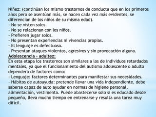 Niñez: (continúan los mismo trastornos de conducta que en los primeros 
años pero se asentúan más, se hacen cada vez más evidentes, se 
diferencian de los niños de su misma edad). 
- No se visten solos. 
- No se relacionan con los niños. 
- Prefieren jugar solos. 
- No presentan experiencias ni vivencias propias. 
- El lenguaje es defectuoso. 
- Presentan ataques violentos, agresivos y sin provocación alguna. 
Adolescencia – adultez: 
En esta etapa los trastornos son similares a los de individuos retardados 
mentales, ya que el funcionamiento del autismo adolescente o adulto 
dependerá de factores como: 
- Lenguaje: factores determinantes para manifestar sus necesidades. 
- Hábitos de autoayuda: pretende llevar una vida independiente, debe 
saberse capaz de auto ayudar en normas de higiene personal, 
alimentación, vestimenta. Puede abastecerse solo si es educado desde 
pequeño, lleva mucho tiempo en entrenarse y resulta una tarea muy 
difícil. 
 