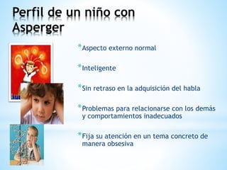 Perfil de un niño con 
Asperger 
*Aspecto externo normal 
*Inteligente 
*Sin retraso en la adquisición del habla 
*Problemas para relacionarse con los demás 
y comportamientos inadecuados 
*Fija su atención en un tema concreto de 
manera obsesiva 
 