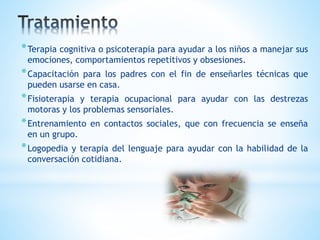 *Terapia cognitiva o psicoterapia para ayudar a los niños a manejar sus 
emociones, comportamientos repetitivos y obsesiones. 
*Capacitación para los padres con el fin de enseñarles técnicas que 
pueden usarse en casa. 
*Fisioterapia y terapia ocupacional para ayudar con las destrezas 
motoras y los problemas sensoriales. 
*Entrenamiento en contactos sociales, que con frecuencia se enseña 
en un grupo. 
*Logopedia y terapia del lenguaje para ayudar con la habilidad de la 
conversación cotidiana. 
 