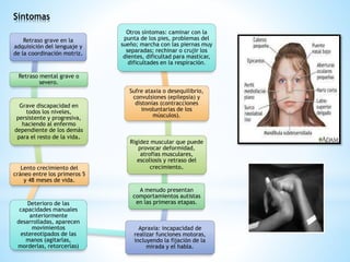 Síntomas 
Retraso grave en la 
adquisición del lenguaje y 
de la coordinación motriz. 
Retraso mental grave o 
severo. 
Grave discapacidad en 
todos los niveles, 
persistente y progresiva, 
haciendo al enfermo 
dependiente de los demás 
para el resto de la vida. 
Lento crecimiento del 
cráneo entre los primeros 5 
y 48 meses de vida. 
Deterioro de las 
capacidades manuales 
anteriormente 
desarrolladas, aparecen 
movimientos 
estereotipados de las 
manos (agitarlas, 
morderlas, retorcerlas) 
Otros síntomas: caminar con la 
punta de los pies, problemas del 
sueño; marcha con las piernas muy 
separadas; rechinar o crujir los 
dientes, dificultad para masticar, 
dificultades en la respiración. 
Sufre ataxia o desequilibrio, 
convulsiones (epilepsia) y 
distonías (contracciones 
involuntarias de los 
músculos). 
Rigidez muscular que puede 
provocar deformidad, 
atrofias musculares, 
escoliosis y retraso del 
crecimiento. 
A menudo presentan 
comportamientos autistas 
en las primeras etapas. 
Apraxia: incapacidad de 
realizar funciones motoras, 
incluyendo la fijación de la 
mirada y el habla. 
 