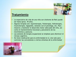 Tratamiento 
• La expectativa de vida de una niña con síndrome de Rett puede 
ser hasta aprox. 45 años. 
• Algunas terapias son: equinoterapia, fisioterapia, hidroterapia, 
musicoterapia, logopedia, sesiones con el psicólogo, etc. Para 
mejorar y mantener el desarrollo motor adecuado del niño, así 
como el mantenimiento funcional y psicomotriz de los 
movimientos y posturas. 
• Las sesiones de terapia ocupacional se emplean para disminuir el 
retraso cognitivo. 
• No tiene medicación para la enfermedad en sí, sino solo para 
controlar las convulsiones o ciertos síntomas de la enfermedad 
 