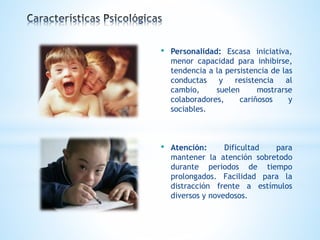 • Personalidad: Escasa iniciativa, 
menor capacidad para inhibirse, 
tendencia a la persistencia de las 
conductas y resistencia al 
cambio, suelen mostrarse 
colaboradores, cariñosos y 
sociables. 
• Atención: Dificultad para 
mantener la atención sobretodo 
durante periodos de tiempo 
prolongados. Facilidad para la 
distracción frente a estímulos 
diversos y novedosos. 
 