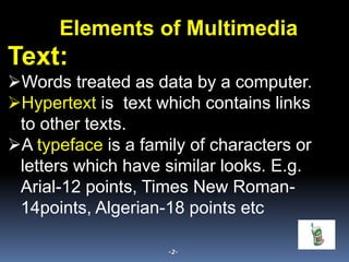 Text:
Words treated as data by a computer.
Hypertext is text which contains links
to other texts.
A typeface is a family of characters or
letters which have similar looks. E.g.
Arial-12 points, Times New Roman-
14points, Algerian-18 points etc
-2-
Elements of Multimedia
 