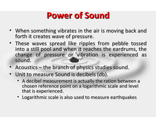 Power of Sound
• When something vibrates in the air is moving back and
  forth it creates wave of pressure.
• These waves spread like ripples from pebble tossed
  into a still pool and when it reaches the eardrums, the
  change of pressure or vibration is experienced as
  sound.
• Acoustics – the branch of physics studies sound.
• Unit to measure Sound is decibels (db).
   • A decibel measurement is actually the ration between a
     chosen reference point on a logarithmic scale and level
     that is experienced.
   • Logarithmic scale is also used to measure earthquakes
 