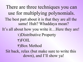 There are three techniques you can
   use for multiplying polynomials.
  The best part about it is that they are all the
           same! Huh? Whaddaya mean?
It’s all about how you write it…Here they are!
           1)Distributive Property
           2)FOIL
           3)Box Method
   Sit back, relax (but make sure to write this
              down), and I’ll show ya!
 