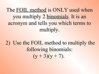 The FOIL method is ONLY used when
   you multiply 2 binomials. It is an
 acronym and tells you which terms to
              multiply.

2) Use the FOIL method to multiply the
         following binomials:
            (y + 3)(y + 7).
 