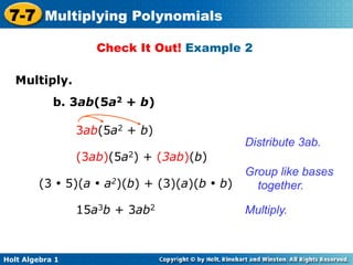 7-7 Multiplying Polynomials
                     Check It Out! Example 2

   Multiply.	

            b. 3ab(5a2 + b)

                  3ab(5a2 + b)
                                             Distribute 3ab.
                  (3ab)(5a2) + (3ab)(b)
                                             Group like bases
        (3 • 5)(a • a2)(b) + (3)(a)(b • b)     together.

                  15a3b + 3ab2               Multiply.



Holt Algebra 1
 