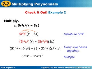 7-7 Multiplying Polynomials
                     Check It Out! Example 2

   Multiply.	

         c. 5r2s2(r – 3s)

                 5r2s2(r – 3s)                  Distribute 5r2s2.

                 (5r2s2)(r) – (5r2s2)(3s)

        (5)(r2 • r)(s2) – (5 • 3)(r2)(s2 • s)   Group like bases
                                                  together.
                  5r3s2 – 15r2s3                Multiply.


Holt Algebra 1
 