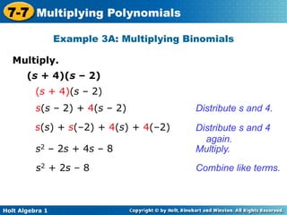 7-7 Multiplying Polynomials
                 Example 3A: Multiplying Binomials

   Multiply.	

       (s + 4)(s – 2)
          (s + 4)(s – 2)
          s(s – 2) + 4(s – 2)              Distribute s and 4.

          s(s) + s(–2) + 4(s) + 4(–2)      Distribute s and 4
                                             again.
          s2 – 2s + 4s – 8                 Multiply.
          s2 + 2s – 8                      Combine like terms.



Holt Algebra 1
 