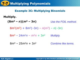 7-7 Multiplying Polynomials
                 Example 3C: Multiplying Binomials

   Multiply.	

       (8m2 – n)(m2 – 3n)               Use the FOIL method.

          8m2(m2) + 8m2(–3n) – n(m2) – n(–3n)

          8m4 – 24m2n – m2n + 3n2       Multiply.


          8m4 – 25m2n + 3n2             Combine like terms.




Holt Algebra 1
 