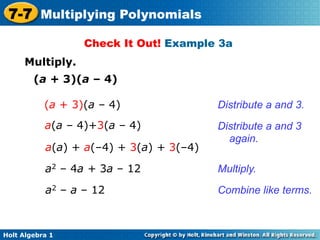 7-7 Multiplying Polynomials
                  Check It Out! Example 3a
     Multiply.
        (a + 3)(a – 4)

           (a + 3)(a – 4)                Distribute a and 3.
           a(a – 4)+3(a – 4)             Distribute a and 3
                                           again.
           a(a) + a(–4) + 3(a) + 3(–4)

           a2 – 4a + 3a – 12             Multiply.

           a2 – a – 12                   Combine like terms.



Holt Algebra 1
 