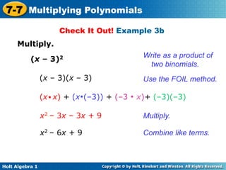 7-7 Multiplying Polynomials
                      Check It Out! Example 3b
     Multiply.
                                            Write as a product of
           (x – 3)2
                                             two binomials.
                 (x – 3)(x – 3)             Use the FOIL method.

                 (x ● x) + (x•(–3)) + (–3 • x)+ (–3)(–3)

                 x2 – 3x – 3x + 9           Multiply.

                 x2 – 6x + 9                Combine like terms.



Holt Algebra 1
 