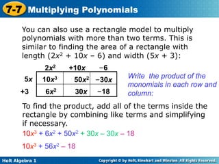 7-7 Multiplying Polynomials
        You can also use a rectangle model to multiply
        polynomials with more than two terms. This is
        similar to finding the area of a rectangle with
        length (2x2 + 10x – 6) and width (5x + 3):
                 2x2    +10x   –6
                                     Write the product of the
         5x      10x3    50x2 –30x
                                     monomials in each row and
       +3        6x2     30x   –18   column:
        To find the product, add all of the terms inside the
        rectangle by combining like terms and simplifying
        if necessary.
        10x3 + 6x2 + 50x2 + 30x – 30x – 18
        10x3 + 56x2 – 18
Holt Algebra 1
 