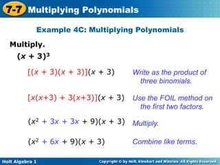 7-7 Multiplying Polynomials
             Example 4C: Multiplying Polynomials

   Multiply.	

     (x + 3)3

          [(x + 3)(x + 3)](x + 3)     Write as the product of
                                       three binomials.

          [x(x+3) + 3(x+3)](x + 3)    Use the FOIL method on
                                        the first two factors.

          (x2 + 3x + 3x + 9)(x + 3)   Multiply.

          (x2 + 6x + 9)(x + 3)        Combine like terms.

Holt Algebra 1
 