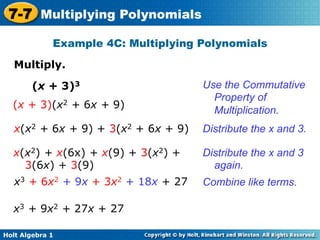 7-7 Multiplying Polynomials
             Example 4C: Multiplying Polynomials

   Multiply.	


        (x + 3)3                     Use the Commutative
                                       Property of
  (x + 3)(x2 + 6x + 9)
                                       Multiplication.
   x(x2 + 6x + 9) + 3(x2 + 6x + 9)   Distribute the x and 3.

  x(x2) + x(6x) + x(9) + 3(x2) +     Distribute the x and 3
    3(6x) + 3(9)                       again.
   x3 + 6x2 + 9x + 3x2 + 18x + 27    Combine like terms.

  x3 + 9x2 + 27x + 27

Holt Algebra 1
 