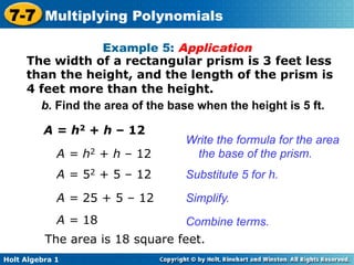 7-7 Multiplying Polynomials
                   Example 5: Application
     The width of a rectangular prism is 3 feet less
     than the height, and the length of the prism is
     4 feet more than the height.
       b. Find the area of the base when the height is 5 ft.

          A = h2 + h – 12
                                 Write the formula for the area
             A = h2 + h – 12      the base of the prism.
             A = 52 + 5 – 12     Substitute 5 for h.
             A = 25 + 5 – 12     Simplify.
             A = 18               Combine terms.
          The area is 18 square feet.
Holt Algebra 1
 