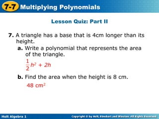 7-7 Multiplying Polynomials
                          Lesson Quiz: Part II

   7. A triangle has a base that is 4cm longer than its
      height.
      a. Write a polynomial that represents the area
          of the triangle.
          1 2
            h + 2h
          2
        b. Find the area when the height is 8 cm.
                 48 cm2




Holt Algebra 1
 