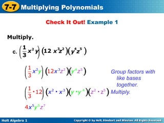 7-7 Multiplying Polynomials
                           Check It Out! Example 1

   Multiply.	

        ⎛ 1 2 ⎞     3 2    4 5
     c. ⎜   x y (12 x z )( y z
                ⎟                            )
        ⎝ 3    ⎠

            ⎛ 1 2 ⎞
            ⎜ 3 x y⎟ 12 x 3z 2
                       (           )(y 4 z5   )                  Group factors with
            ⎝      ⎠                                             like bases
                                                                   together.
            ⎛ 1 i ⎞ 2 i 3
            ⎜ 3 12⎟ x x
            ⎝     ⎠
                           (       )(y i y )(z4   2   i z5   )   Multiply.

            4 x 5y 5 z 7

Holt Algebra 1
 