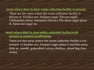 Areas where door to door waste collection facility is present: There are few areas where the waste collection facility is present in  Gwalior are; Anupam nagar, balwant nagar, vibekanand colony, bansipura (Morar), Din dayal nagar phase II, Saraswati nagar etc. Areas where door to door waste collection facility is not present or present insufficiently: There are few areas where the waste collection facility is not present  in Gwalior are; Anupam nagar phase II and few areas, Gola ka  mandir, goberdhan colony, thatipur, phool bag (few areas). 