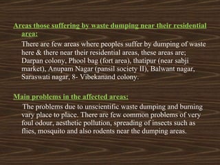 Areas those suffering by waste dumping near their residential area:    There are few areas where peoples suffer by dumping of waste here & there near their residential areas, these areas are; Darpan colony, Phool bag (fort area), thatipur (near sabji market), Anupam Nagar (pansil society II), Balwant nagar, Saraswati nagar, 8- Vibekanand colony. Main problems in the affected areas: The problems due to unscientific waste dumping and burning vary place to place. There are few common problems of very foul odour, aesthetic pollution, spreading of insects such as flies, mosquito and also rodents near the dumping areas. 