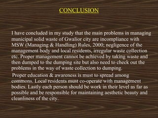 CONCLUSION I have concluded in my study that the main problems in managing municipal solid waste of Gwalior city are incompliance with MSW (Managing & Handling) Rules, 2000; negligence of the management body and local residents, irregular waste collection etc. Proper management cannot be achieved by taking waste and then dumped to the dumping site but also need to check out the problems in the way of waste collection to dumping.  Proper education & awareness is must to spread among commons. Local residents must co-operate with management bodies. Lastly each person should be work in their level as far as possible and be responsible for maintaining aesthetic beauty and cleanliness of the city. 