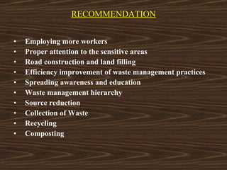 RECOMMENDATION Employing more workers Proper attention to the sensitive areas Road construction and land filling Efficiency improvement of waste management practices Spreading awareness and education Waste management hierarchy Source reduction Collection of Waste Recycling Composting 