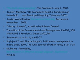 &quot;The truth about recycling&quot; . The Economist. June 7, 2007. Gunter, Matthew. &quot;Do Economists Reach a Conclusion on Household  and Municipal Recycling?&quot; (January 2007).  Jewish World Review  The waste of recycling . Retrieved 4 November  2006. “ History of waste”, an article by Roberta Crowell The office of the Environmental and Management EIASOP_SOIL SAMPLING 2 Revision 2, Dated 13/02/04  Economics, v. 8, iss. 4, p. 655-77 Shylajan C S and Bhattacharjya S, Solid waste management in metro cities, 2007, The ICFAI Journal of Urban Policy 2 (2): 7-18 Mukerjee . Aniruddhe,  Best Practices in Effective Sewage Disposal - Experiences , 2010-07 