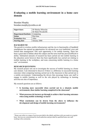 2010 CRC PhD Student Conference



Evaluating a mobile learning environment in a home care
domain

Brendan Murphy
brendan.murphy@cordia.co.uk

Supervisors          Dr Shailey Minocha
                     Dr Mark Woodroffe
Department/Institute Computing
Status               Part time
Probation viva       After
Starting date        January 2008

BACKGROUND
The growth in wireless mobile infrastructure and the rise in functionality of handheld
smartphones has opened up opportunities for advanced use over traditional voice and
limited data management. One such opportunity is for mobile learning. There has
been a great deal of debate about this subject and the term itself has proved difficult to
define. Substantial amounts of research has been carried out into mobile learning in
the education sector however there has been significantly less carried out relating to
mobile learning in the workplace, and none concerning mobile learning in a home
care 1 environment.

RESEARCH QUESTIONS
My research project sets out to investigate the success of mobile learning in a home
care domain. I am interested to discover if there is a difference in successful learning
outcomes when comparing learning carried out in the classroom to that carried out in
a mobile environment. Understanding the drivers that encourage home care staff to
engage in mobile learning as well as the role played by technology in learning
activities are also of importance.

My research questions are as follows:

         Is learning more successful when carried out in a situated, mobile
         environment, than similar learning completed in the classroom?

         What processes do learners go through to achieve their learning outcomes
         when using mobile technology to learn?

         What conclusions can be drawn from the above to influence the
         development and design of mobile learning environments?




1
 Home care refers to a range of services provided to the elderly and those with care needs on a regular
basis. Services are commissioned by local authorities and provided by qualified home care staff
working in the community.


                                             Page 60 of 125
 