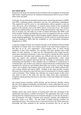 2010 CRC PhD Student Conference



KEY RESEARCH
Research in the home care domain has been limited to the investigation of using hand
held mobile computing devices for enhanced communication and for access to back-
office client care plans.

In Sweden, the government provided assistant nurses (home help personnel or HHPs)
with PDAs containing patient information and care visit information (scheduling).
This negated the need for carers to visit administrative offices regularly to pick up
work and access client information. A research project looked at the navigational
aspects of the software used on the PDAs and its overall ease of use. This project
focussed on implementing a user interface design that presented a large data set in an
easy to navigate way and made use of tabs of related information that HHPs could
easily navigate. Findings concluded that ease of use was important to the care workers
as was access to integrated patient detail bringing together disparate systems into a
single integrated application. The requirement to use the system to record information
was less important to HHPs than the availability to view information (Scandurra,
Hagglund et al. 2004).

A relevant example of home care research took place in the Saskatoon District Health
jurisdiction in Canada. Here, care workers operate in the same loosely-coupled way
that they do in my own organisation. Loose-coupling refers to carers having
variability in their work schedules, few meetings with team members and a high
degree of work autonomy. A study into the communication that existed between
carers drew interesting conclusions. Carers were found to consider the effort required
to communicate with other team members very difficult and only did so when the
need was urgent; they preferred asynchronous communication routes when
communication was required (allowing them the flexibility to communicate whilst
maintaining total flexibility in their schedule); due to a difficulty in synchronicity of
communication, care workers were judicious and prioritised any communication that
required to be carried out; and learning about other care workers was done through
‘traces’ left in shared work locations such as the homes of the elderly patients they
were visiting. (Pinelle and Gutwin 2003). Findings in this study provides evidence
that home carers themselves chose the best ways to communicate in a loosely-coupled
work environment. These findings may influence my research project in that carers
may chose to learn in the same way that this study shows they communicate,
essentially making personal decisions as and when to learn and whether this learning
is effective.

My research project considers mobile learning, and the literature identifies models
that have been applied conceptually and practically to better understand this area of
learning. Two models that are of relevance to my own research are discussed briefly
below.

Sharples asserts that current theories of learning don’t fully take advantage of the
opportunities provided in a mobile environment. The opportunity that exists to take
learning from the standard classroom environment and place it in the into the learner’s
own environment will make it become more personal, situated, and collaborative
(Sharples, Taylor et al. 2005). The task model of mobile learning considers two
superimposed layers. The semiotic layer is concerned with how the learner gains new
knowledge and skills mediated by the learning environment they are in, and the


                                       Page 61 of 125
 