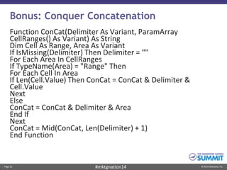 Page 22 © 2014 Marketo, Inc.#mktgnation14
Bonus: Conquer Concatenation
Function ConCat(Delimiter As Variant, ParamArray
CellRanges() As Variant) As String
Dim Cell As Range, Area As Variant
If IsMissing(Delimiter) Then Delimiter = ""
For Each Area In CellRanges
If TypeName(Area) = "Range" Then
For Each Cell In Area
If Len(Cell.Value) Then ConCat = ConCat & Delimiter &
Cell.Value
Next
Else
ConCat = ConCat & Delimiter & Area
End If
Next
ConCat = Mid(ConCat, Len(Delimiter) + 1)
End Function
 