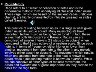 Raga/Melody Raga refers to a “scale” or collection of notes and is the discernable melodic form underlying all classical Indian music. These raga , which are based on the ancient Vedas ( religious chants), are highly ornamented by intricate glissandi or slides called Gamaka.  This practice of sliding between notes in a Raga is what gives Indian music its unique sound. Many musicologists have described  Indian music as being “micro tonal.” In fact, these scales that both Hindustani and Karnatic Ragas use are comprised of smaller intervals (22 steps to an octave) when compared to the12 step octave of a western scale. Since each note is, in terms of frequency, either higher or lower than another, movement from one note to the other in any melody involves either ascent or descent. The movement which results when one ascends from one note to the next is known as  aroha ,  while a descending motion is known as  avaroha . While we can conceive of other types of melodic movement, the  aroha  and  avaroha  are of great importance as they provide the basis for the raga form. 