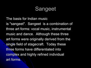 Sangeet The basis for Indian music is &quot;sangeet&quot;.  Sangeet  is a combination of three art forms: vocal music, instrumental music and dance.  Although these three art forms were originally derived from the single field of stagecraft.  Today these three forms have differentiated into complex and highly refined individual art forms.  