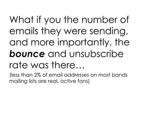 What if you the number of emails they were sending, and more importantly, the  bounce  and unsubscribe rate was there… (less than 2% of email addresses on most bands mailing lists are real, active fans) 