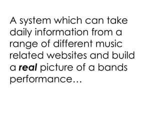 A system which can take daily information from a range of different music related websites and build a  real  picture of a bands performance… 